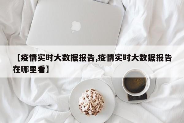 【疫情实时大数据报告,疫情实时大数据报告在哪里看】